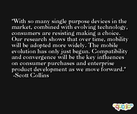 With so many single purpose devices in the market, combined with evolving technology, consumers are resisting making a choice. Our research shows that over time, mobility will be adopted more widely. The mobile evolution has only just begun. Compatibility and convergence will be the key influences on consumer purchases and enterprise product development as we move forward. -Scott Collins