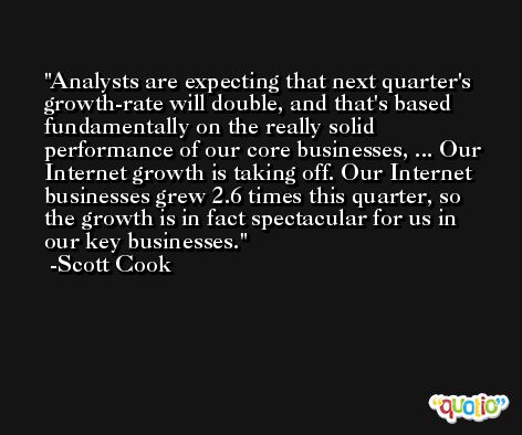 Analysts are expecting that next quarter's growth-rate will double, and that's based fundamentally on the really solid performance of our core businesses, ... Our Internet growth is taking off. Our Internet businesses grew 2.6 times this quarter, so the growth is in fact spectacular for us in our key businesses. -Scott Cook