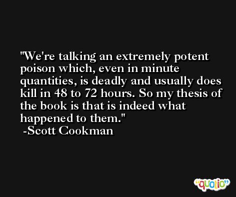 We're talking an extremely potent poison which, even in minute quantities, is deadly and usually does kill in 48 to 72 hours. So my thesis of the book is that is indeed what happened to them. -Scott Cookman