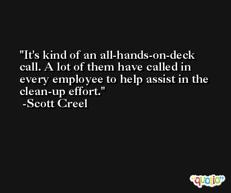 It's kind of an all-hands-on-deck call. A lot of them have called in every employee to help assist in the clean-up effort. -Scott Creel