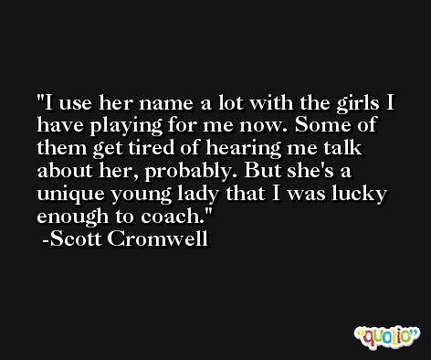 I use her name a lot with the girls I have playing for me now. Some of them get tired of hearing me talk about her, probably. But she's a unique young lady that I was lucky enough to coach. -Scott Cromwell