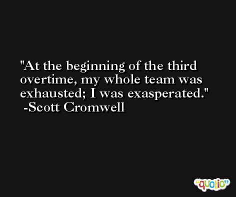 At the beginning of the third overtime, my whole team was exhausted; I was exasperated. -Scott Cromwell