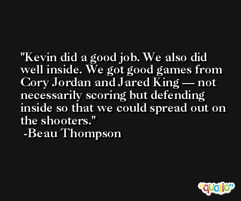 Kevin did a good job. We also did well inside. We got good games from Cory Jordan and Jared King — not necessarily scoring but defending inside so that we could spread out on the shooters. -Beau Thompson