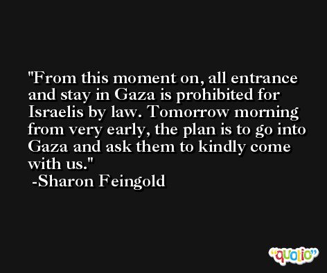 From this moment on, all entrance and stay in Gaza is prohibited for Israelis by law. Tomorrow morning from very early, the plan is to go into Gaza and ask them to kindly come with us. -Sharon Feingold
