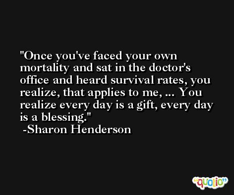 Once you've faced your own mortality and sat in the doctor's office and heard survival rates, you realize, that applies to me, ... You realize every day is a gift, every day is a blessing. -Sharon Henderson