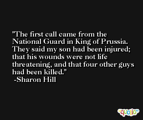 The first call came from the National Guard in King of Prussia. They said my son had been injured; that his wounds were not life threatening, and that four other guys had been killed. -Sharon Hill