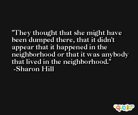 They thought that she might have been dumped there, that it didn't appear that it happened in the neighborhood or that it was anybody that lived in the neighborhood. -Sharon Hill