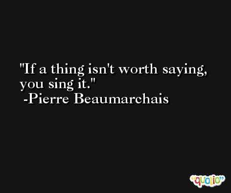 If a thing isn't worth saying, you sing it. -Pierre Beaumarchais
