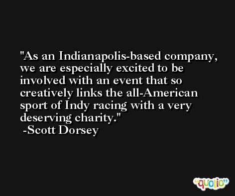 As an Indianapolis-based company, we are especially excited to be involved with an event that so creatively links the all-American sport of Indy racing with a very deserving charity. -Scott Dorsey