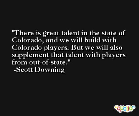 There is great talent in the state of Colorado, and we will build with Colorado players. But we will also supplement that talent with players from out-of-state. -Scott Downing