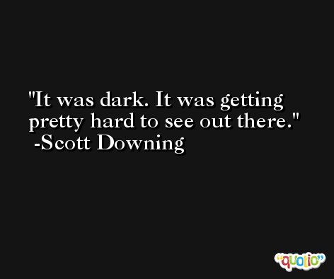 It was dark. It was getting pretty hard to see out there. -Scott Downing