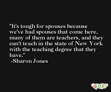 It's tough for spouses because we've had spouses that come here, many of them are teachers, and they can't teach in the state of New York with the teaching degree that they have. -Sharon Jones