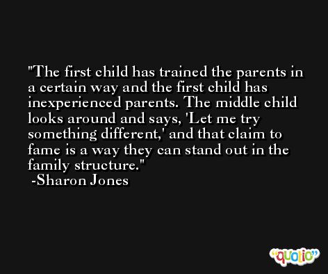 The first child has trained the parents in a certain way and the first child has inexperienced parents. The middle child looks around and says, 'Let me try something different,' and that claim to fame is a way they can stand out in the family structure. -Sharon Jones