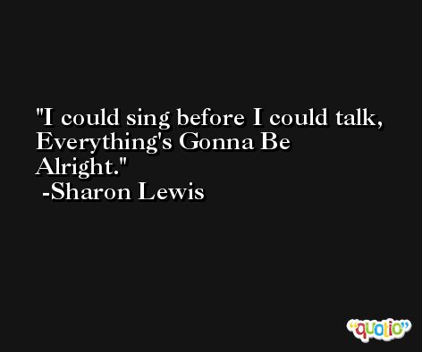 I could sing before I could talk, Everything's Gonna Be Alright. -Sharon Lewis