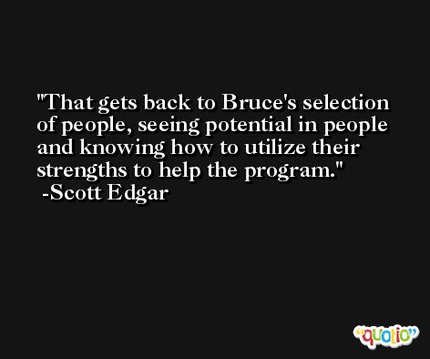 That gets back to Bruce's selection of people, seeing potential in people and knowing how to utilize their strengths to help the program. -Scott Edgar