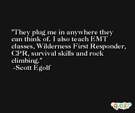 They plug me in anywhere they can think of. I also teach EMT classes, Wilderness First Responder, CPR, survival skills and rock climbing. -Scott Egolf