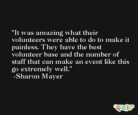 It was amazing what their volunteers were able to do to make it painless. They have the best volunteer base and the number of staff that can make an event like this go extremely well. -Sharon Mayer