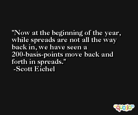 Now at the beginning of the year, while spreads are not all the way back in, we have seen a 200-basis-points move back and forth in spreads. -Scott Eichel