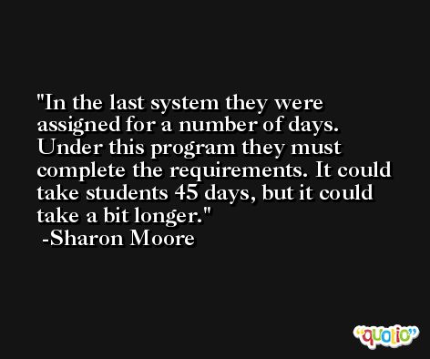 In the last system they were assigned for a number of days. Under this program they must complete the requirements. It could take students 45 days, but it could take a bit longer. -Sharon Moore