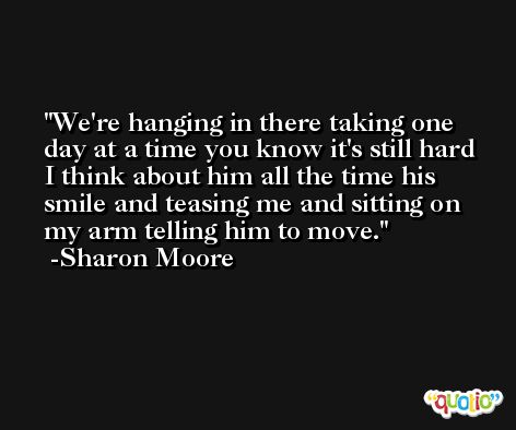 We're hanging in there taking one day at a time you know it's still hard I think about him all the time his smile and teasing me and sitting on my arm telling him to move. -Sharon Moore