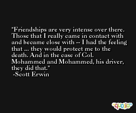 Friendships are very intense over there. Those that I really came in contact with and became close with -- I had the feeling that ... they would protect me to the death. And in the case of Col. Mohammed and Mohammed, his driver, they did that. -Scott Erwin
