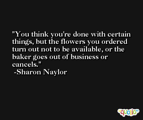 You think you're done with certain things, but the flowers you ordered turn out not to be available, or the baker goes out of business or cancels. -Sharon Naylor
