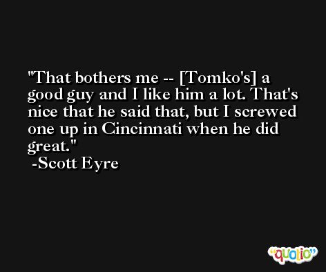 That bothers me -- [Tomko's] a good guy and I like him a lot. That's nice that he said that, but I screwed one up in Cincinnati when he did great. -Scott Eyre
