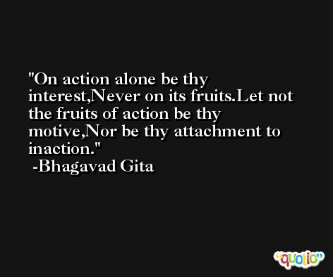 On action alone be thy interest,Never on its fruits.Let not the fruits of action be thy motive,Nor be thy attachment to inaction. -Bhagavad Gita