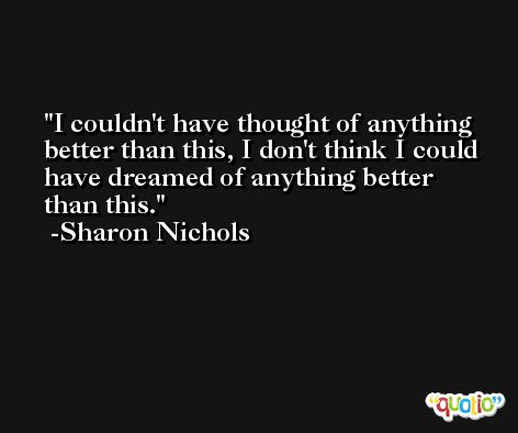 I couldn't have thought of anything better than this, I don't think I could have dreamed of anything better than this. -Sharon Nichols