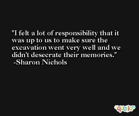 I felt a lot of responsibility that it was up to us to make sure the excavation went very well and we didn't desecrate their memories. -Sharon Nichols