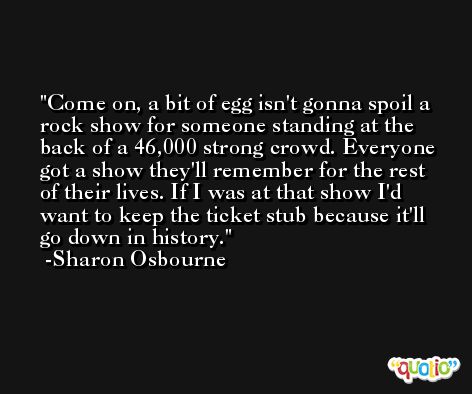Come on, a bit of egg isn't gonna spoil a rock show for someone standing at the back of a 46,000 strong crowd. Everyone got a show they'll remember for the rest of their lives. If I was at that show I'd want to keep the ticket stub because it'll go down in history. -Sharon Osbourne