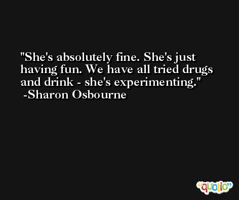 She's absolutely fine. She's just having fun. We have all tried drugs and drink - she's experimenting. -Sharon Osbourne
