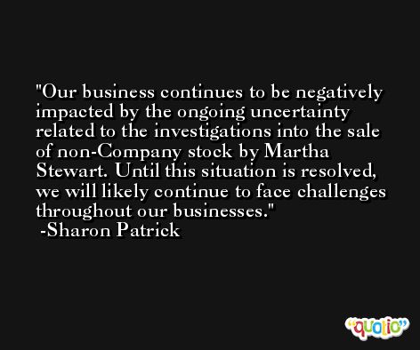 Our business continues to be negatively impacted by the ongoing uncertainty related to the investigations into the sale of non-Company stock by Martha Stewart. Until this situation is resolved, we will likely continue to face challenges throughout our businesses. -Sharon Patrick