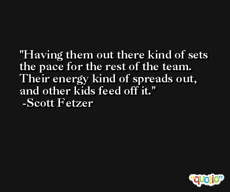 Having them out there kind of sets the pace for the rest of the team. Their energy kind of spreads out, and other kids feed off it. -Scott Fetzer