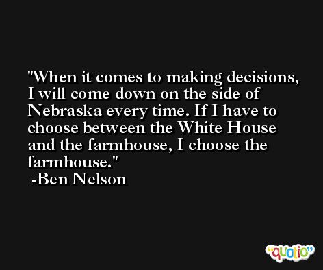 When it comes to making decisions, I will come down on the side of Nebraska every time. If I have to choose between the White House and the farmhouse, I choose the farmhouse. -Ben Nelson