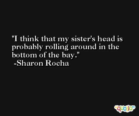 I think that my sister's head is probably rolling around in the bottom of the bay. -Sharon Rocha
