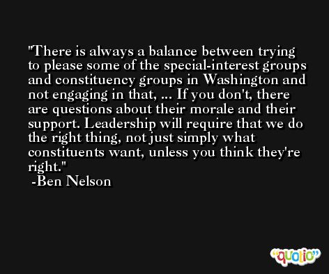 There is always a balance between trying to please some of the special-interest groups and constituency groups in Washington and not engaging in that, ... If you don't, there are questions about their morale and their support. Leadership will require that we do the right thing, not just simply what constituents want, unless you think they're right. -Ben Nelson