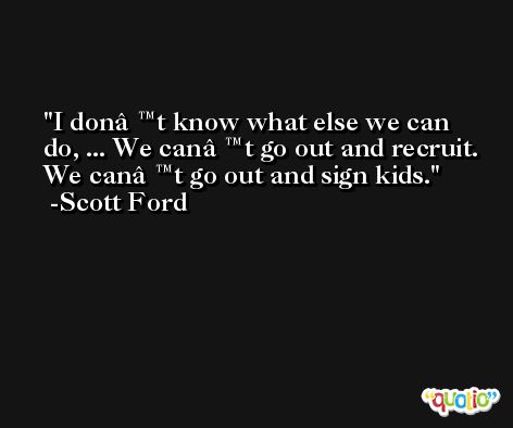 I donâ€™t know what else we can do, ... We canâ€™t go out and recruit. We canâ€™t go out and sign kids. -Scott Ford