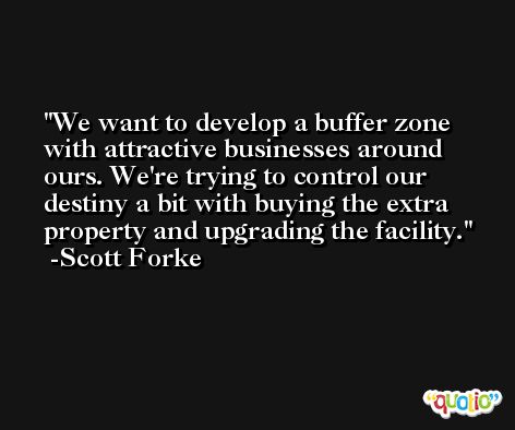We want to develop a buffer zone with attractive businesses around ours. We're trying to control our destiny a bit with buying the extra property and upgrading the facility. -Scott Forke
