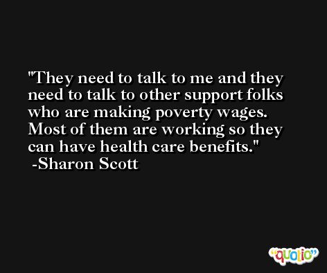 They need to talk to me and they need to talk to other support folks who are making poverty wages. Most of them are working so they can have health care benefits. -Sharon Scott