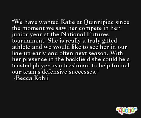 We have wanted Katie at Quinnipiac since the moment we saw her compete in her junior year at the National Futures tournament. She is really a truly gifted athlete and we would like to see her in our line-up early and often next season. With her presence in the backfield she could be a trusted player as a freshman to help funnel our team's defensive successes. -Becca Kohli
