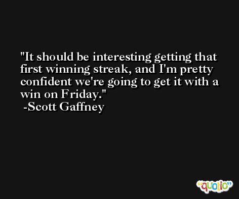 It should be interesting getting that first winning streak, and I'm pretty confident we're going to get it with a win on Friday. -Scott Gaffney