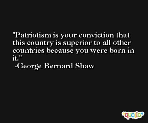 Patriotism is your conviction that this country is superior to all other countries because you were born in it. -George Bernard Shaw