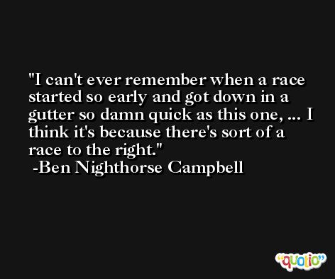I can't ever remember when a race started so early and got down in a gutter so damn quick as this one, ... I think it's because there's sort of a race to the right. -Ben Nighthorse Campbell