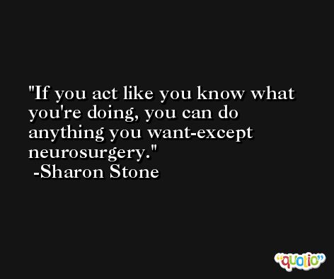 If you act like you know what you're doing, you can do anything you want-except neurosurgery. -Sharon Stone