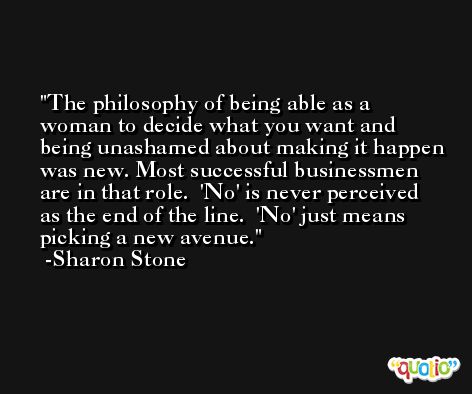 The philosophy of being able as a woman to decide what you want and being unashamed about making it happen was new. Most successful businessmen are in that role.  'No' is never perceived as the end of the line.  'No' just means picking a new avenue. -Sharon Stone