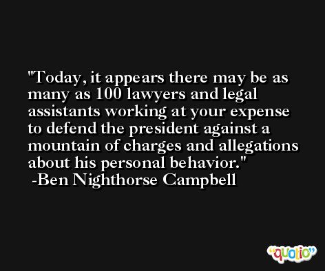 Today, it appears there may be as many as 100 lawyers and legal assistants working at your expense to defend the president against a mountain of charges and allegations about his personal behavior. -Ben Nighthorse Campbell