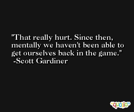 That really hurt. Since then, mentally we haven't been able to get ourselves back in the game. -Scott Gardiner
