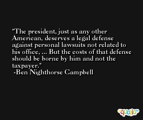 The president, just as any other American, deserves a legal defense against personal lawsuits not related to his office, ... But the costs of that defense should be borne by him and not the taxpayer. -Ben Nighthorse Campbell