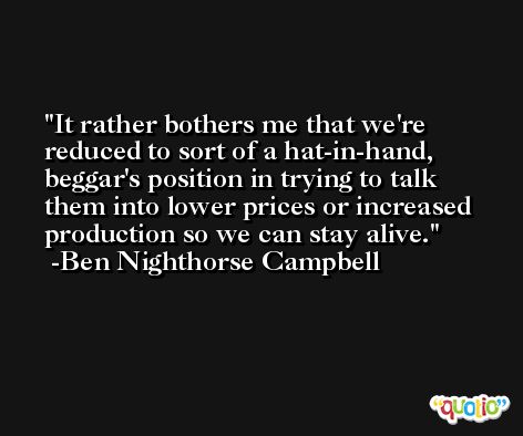 It rather bothers me that we're reduced to sort of a hat-in-hand, beggar's position in trying to talk them into lower prices or increased production so we can stay alive. -Ben Nighthorse Campbell